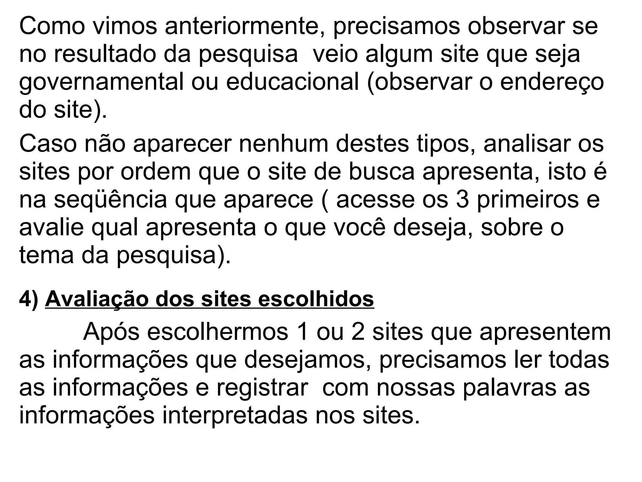 Como vimos anteriormente, precisamos observar se no resultado da pesquisa  veio algum site que seja governamental ou educacional (observar o endereço do site).  Caso não aparecer nenhum destes tipos, analisar os sites por ordem que o site de busca apresenta, isto é na seqüência que aparece ( acesse os 3 primeiros e avalie qual apresenta o que você deseja, sobre o tema da pesquisa).  4)  Avaliação dos sites escolhidos Após escolhermos 1 ou 2 sites que apresentem as informações que desejamos, precisamos ler todas as informações e registrar  com nossas palavras as informações interpretadas nos sites. 