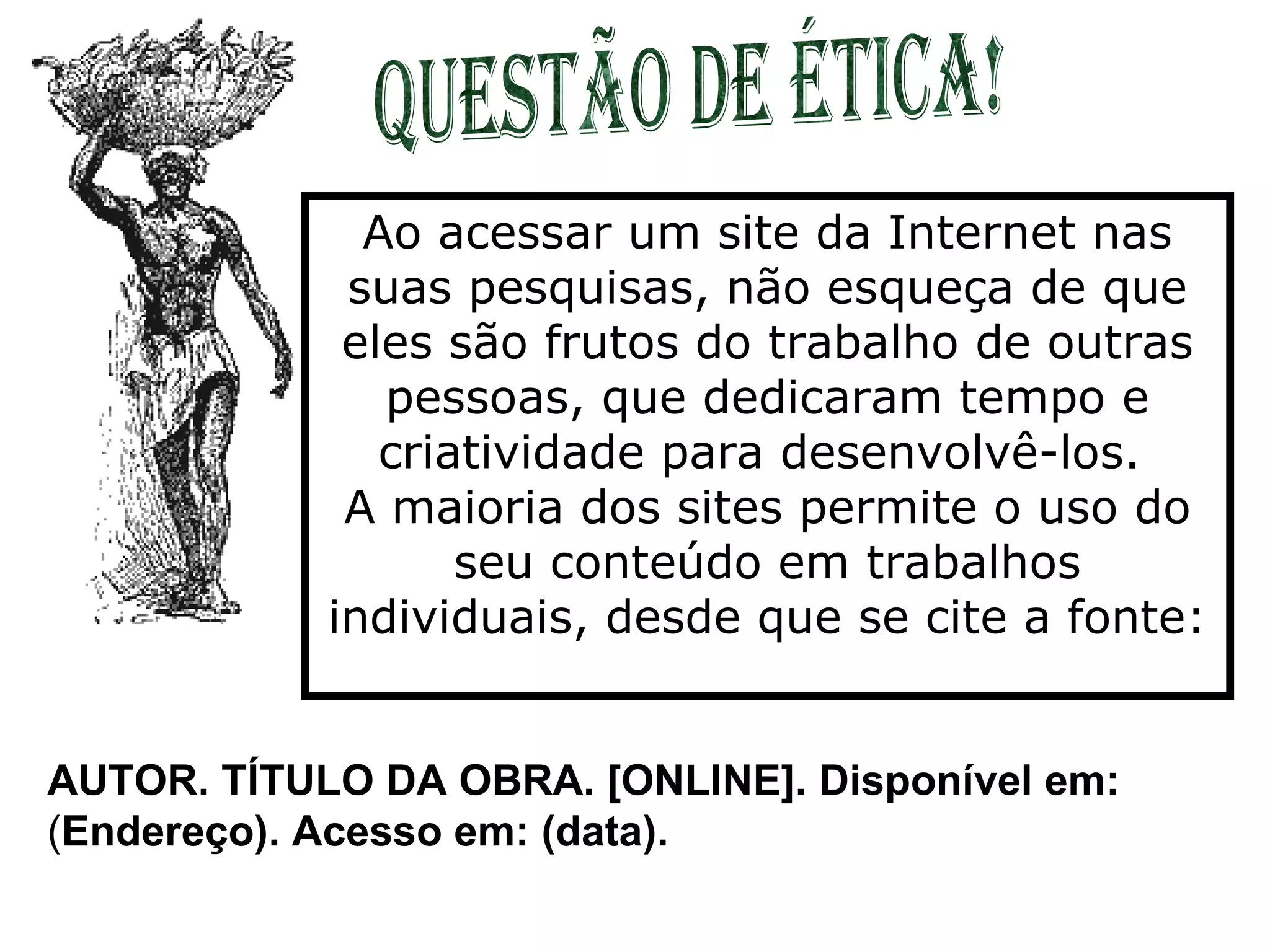 Questão de Ética! Ao acessar um site da Internet nas suas pesquisas, não esqueça de que eles são frutos do trabalho de outras pessoas, que dedicaram tempo e criatividade para desenvolvê-los.  A maioria dos sites permite o uso do seu conteúdo em trabalhos individuais, desde que se cite a fonte: AUTOR. TÍTULO DA OBRA. [ONLINE]. Disponível em:  ( Endereço). Acesso em: (data). 