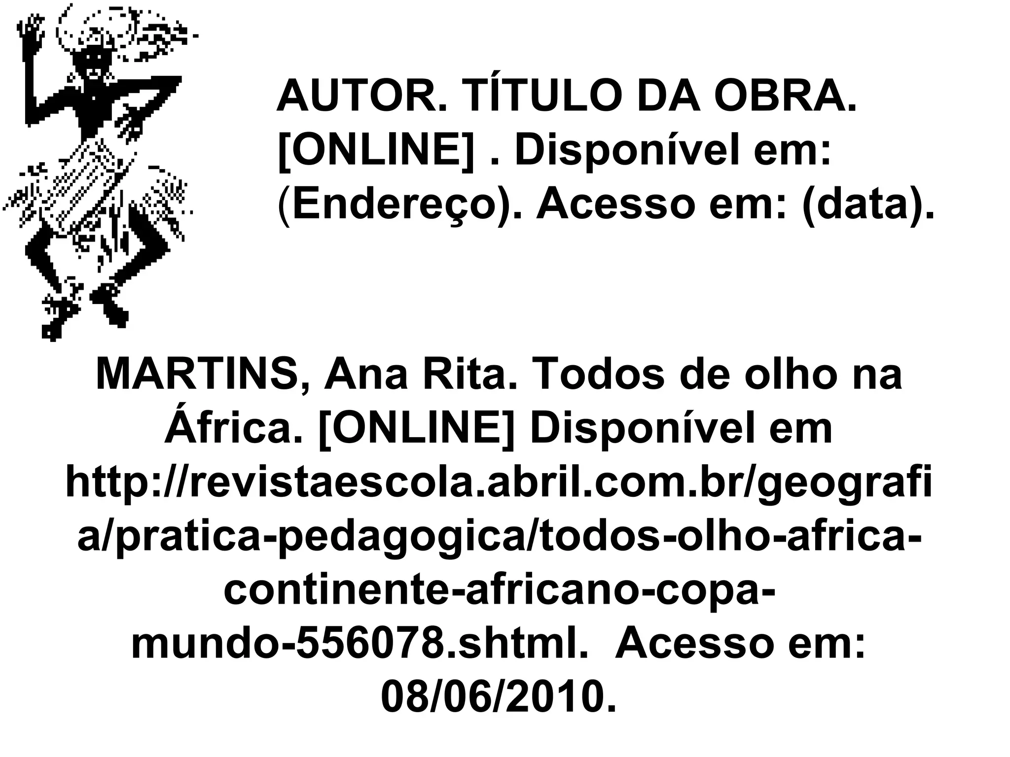 AUTOR. TÍTULO DA OBRA. [ONLINE] . Disponível em:  ( Endereço). Acesso em: (data). MARTINS,   Ana Rita .  Todos de olho na África . [ONLINE] Disponível em  http://revistaescola.abril.com.br/geografia/pratica-pedagogica/todos-olho-africa-continente-africano-copa-mundo-556078.shtml.  Acesso em: 08/06/2010. 
