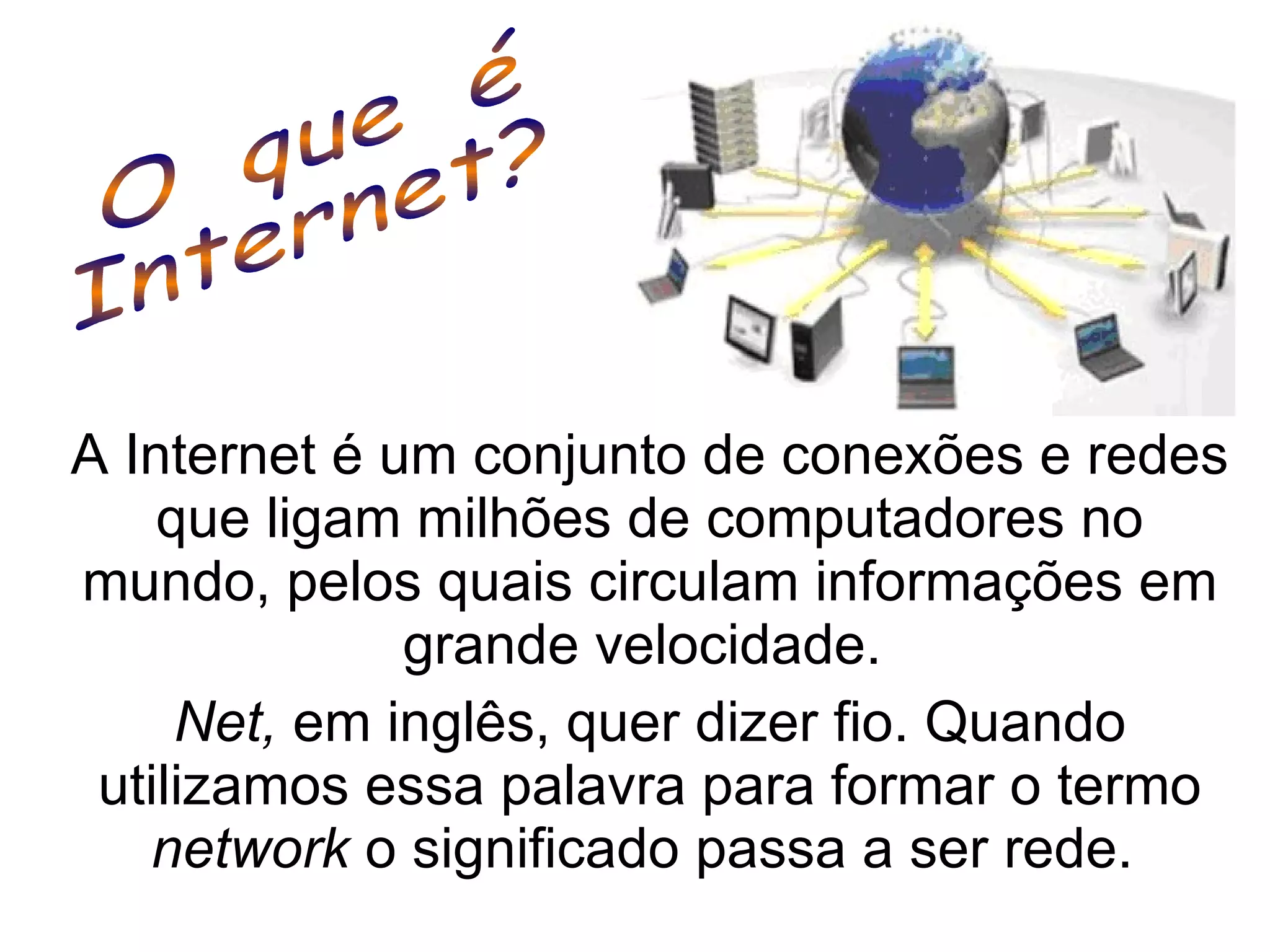 A Internet é um conjunto de conexões e redes que ligam milhões de computadores no mundo, pelos quais circulam informações em grande velocidade.  Net,  em inglês, quer dizer fio. Quando utilizamos essa palavra para formar o termo  network  o significado passa a ser rede.  O  que  é  Internet? 