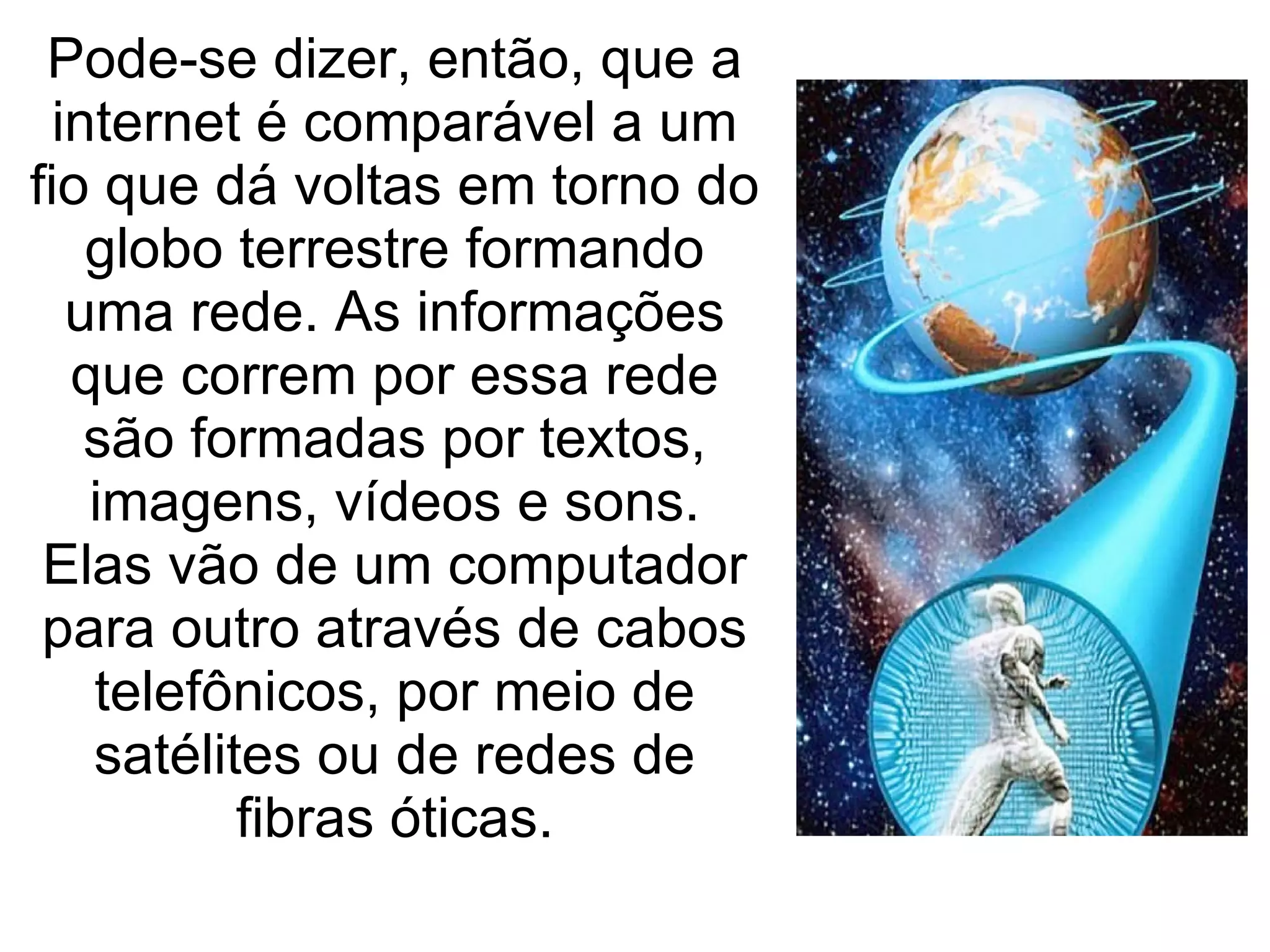 Pode-se dizer, então, que a internet é comparável a um fio que dá voltas em torno do globo terrestre formando uma rede. As informações que correm por essa rede são formadas por textos, imagens, vídeos e sons. Elas vão de um computador para outro através de cabos telefônicos, por meio de satélites ou de redes de fibras óticas. 