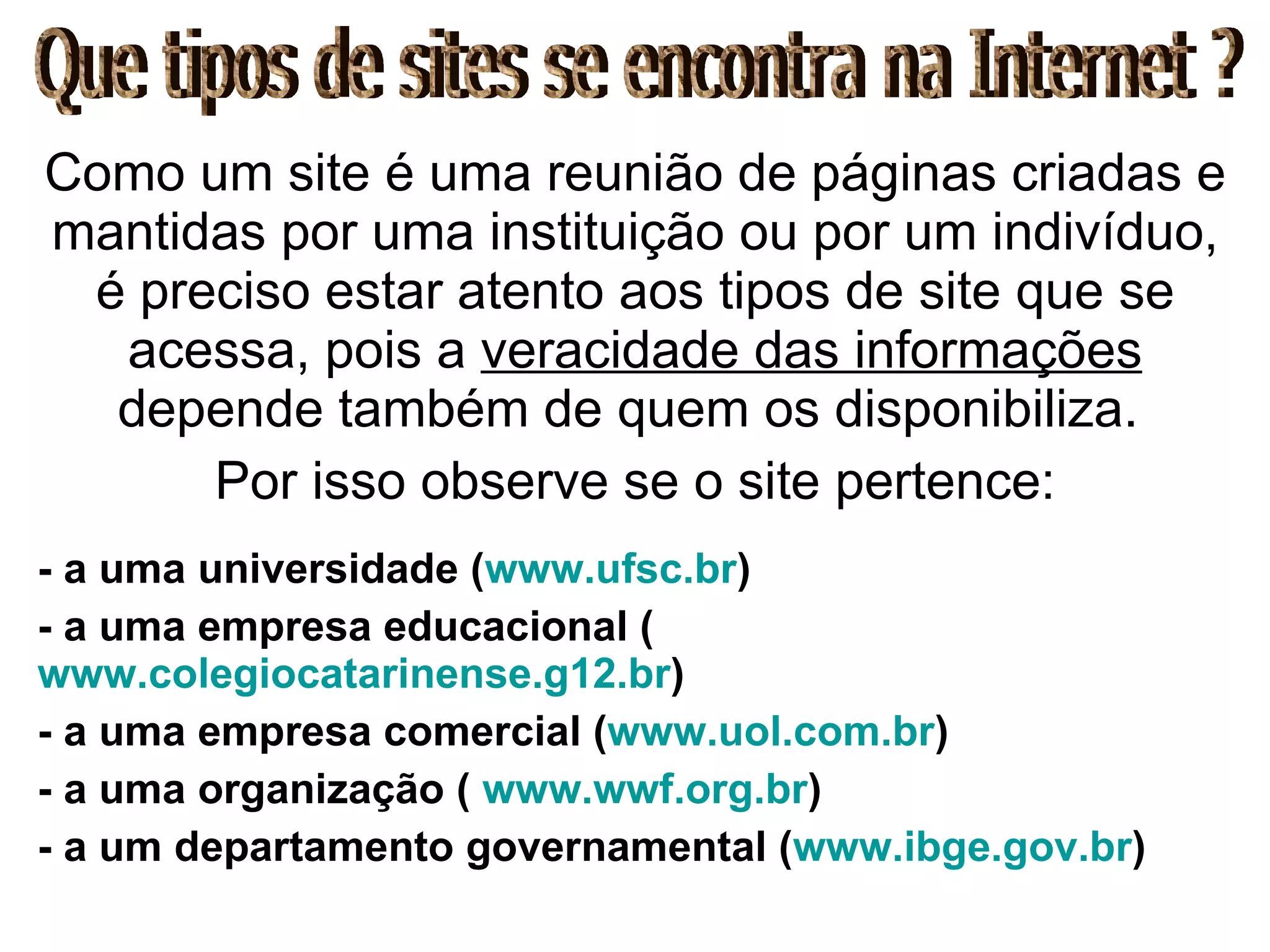 Como um site é uma reunião de páginas criadas e mantidas por uma instituição ou por um indivíduo, é preciso estar atento aos tipos de site que se acessa, pois a  veracidade das informações  depende também de quem os disponibiliza.  Por isso observe se o site pertence: - a uma universidade ( www.ufsc.br ) - a uma empresa educacional ( www.colegiocatarinense.g12.br ) - a uma empresa comercial ( www.uol.com.br ) - a uma organização (  www.wwf.org.br ) - a um departamento governamental ( www.ibge.gov.br ) Que tipos de sites se encontra na Internet ? 