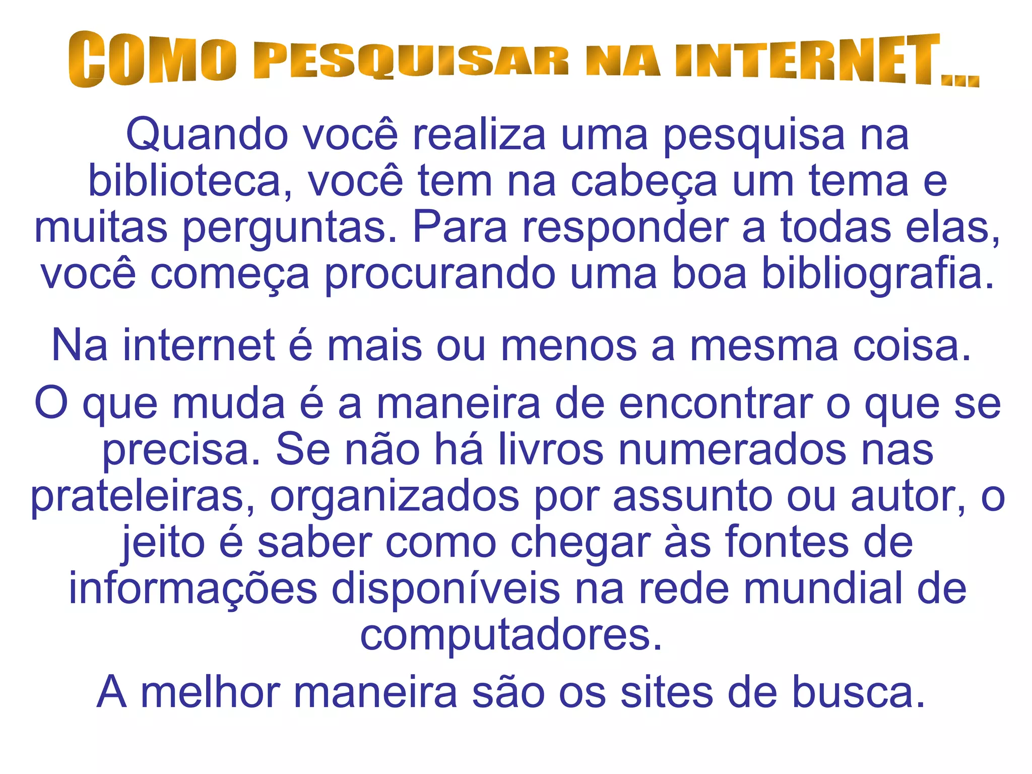 Quando você realiza uma pesquisa na biblioteca, você tem na cabeça um tema e muitas perguntas. Para responder a todas elas, você começa procurando uma boa bibliografia. Na internet é mais ou menos a mesma coisa.  O que muda é a maneira de encontrar o que se precisa. Se não há livros numerados nas prateleiras, organizados por assunto ou autor, o jeito é saber como chegar às fontes de informações disponíveis na rede mundial de computadores.  A melhor maneira são os sites de busca.  COMO PESQUISAR NA INTERNET... 