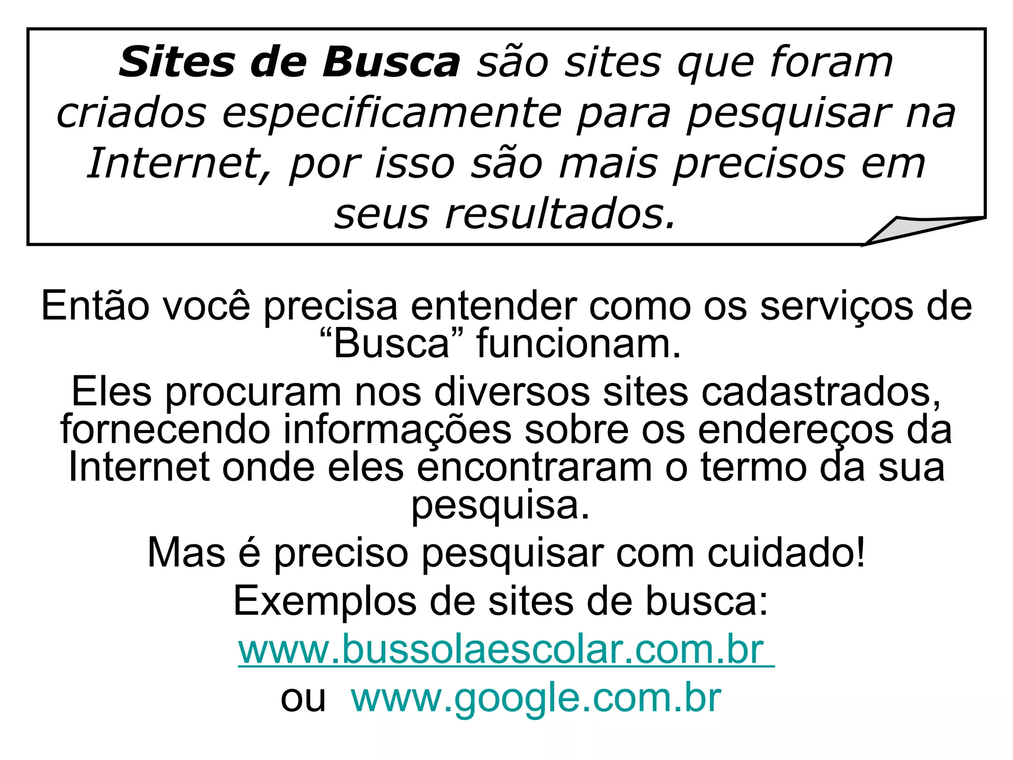 Então você precisa entender como os serviços de “Busca” funcionam.  Eles procuram nos diversos sites cadastrados, fornecendo informações sobre os endereços da Internet onde eles encontraram o termo da sua pesquisa.  Mas é preciso pesquisar com cuidado! Exemplos de sites de busca:  www.bussolaescolar.com.br   ou  www.google.com.br  Sites de Busca  são sites que foram criados especificamente para pesquisar na Internet, por isso são mais precisos em seus resultados. 