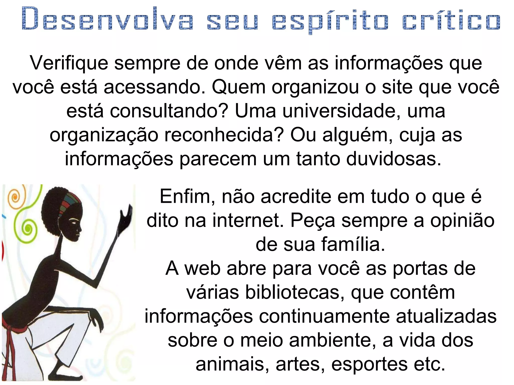 Verifique sempre de onde vêm as informações que você está acessando. Quem organizou o site que você está consultando? Uma universidade, uma organização reconhecida? Ou alguém, cuja as informações parecem um tanto duvidosas.  Desenvolva seu espírito crítico  Enfim, não acredite em tudo o que é dito na internet. Peça sempre a opinião de sua família. A web abre para você as portas de várias bibliotecas, que contêm informações continuamente atualizadas sobre o meio ambiente, a vida dos animais, artes, esportes etc. 