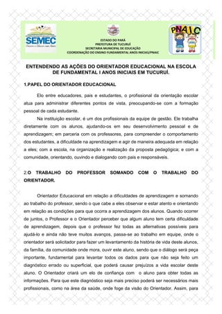 ENTENDENDO AS AÇÕES DO ORIENTADOR EDUCACIONAL NA ESCOLA
DE FUNDAMENTAL I ANOS INICIAIS EM TUCURUÍ.
1.PAPEL DO ORIENTADOR EDUCACIONAL
Elo entre educadores, pais e estudantes, o profissional da orientação escolar
atua para administrar diferentes pontos de vista, preocupando-se com a formação
pessoal de cada estudante.
Na instituição escolar, é um dos profissionais da equipe de gestão. Ele trabalha
diretamente com os alunos, ajudando-os em seu desenvolvimento pessoal e de
aprendizagem; em parceria com os professores, para compreender o comportamento
dos estudantes, a dificuldade na aprendizagem e agir de maneira adequada em relação
a eles; com a escola, na organização e realização da proposta pedagógica; e com a
comunidade, orientando, ouvindo e dialogando com pais e responsáveis.
2.O TRABALHO DO PROFESSOR SOMANDO COM O TRABALHO DO
ORIENTADOR.
Orientador Educacional em relação a dificuldades de aprendizagem e somando
ao trabalho do professor, sendo o que cabe a eles observar e estar atento e orientando
em relação as condições para que ocorra a aprendizagem dos alunos. Quando ocorrer
de juntos, o Professor e o Orientador perceber que algum aluno tem certa dificuldade
de aprendizagem, depois que o professor fez todas as alternativas possíveis para
ajudá-lo e ainda não teve muitos avanços, passa-se ao trabalho em equipe, onde o
orientador será solicitador para fazer um levantamento da história de vida deste alunos,
da família, da comunidade onde mora, ouvir este aluno, sendo que o diálogo será peça
importante, fundamental para levantar todos os dados para que não seja feito um
diagnóstico errado ou superficial, que poderá causar prejuízos a vida escolar deste
aluno. O Orientador criará um elo de confiança com o aluno para obter todas as
informações. Para que este diagnóstico seja mais preciso poderá ser necessários mais
profissionais, como na área da saúde, onde foge da visão do Orientador. Assim, para
ESTADO DO PARÁ
PREFEITURA DE TUCURUÍ
SECRETARIA MUNICIPAL DE EDUCAÇÃO
COORDENAÇÃO DO ENSINO FUNDAMENTAL ANOS INICIAS/PNAIC
 