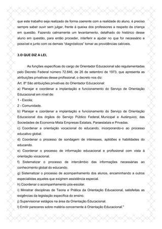 que este trabalho seja realizado de forma coerente com a realidade do aluno, é preciso
sempre saber ouvir sem julgar, frente à queixa dos professores a respeito da criança
em questão. Fazendo calmamente um levantamento, detalhado do histórico desse
aluno em questão, para então proceder, interferir e ajudar no que for necessário e
possível e junto com os demais “diagnósticos” tomar as providências cabíveis.
3.O QUE DIZ A LEI,
As funções específicas do cargo de Orientador Educacional são regulamentadas
pelo Decreto Federal número 72.846, de 26 de setembro de 1973, que apresenta as
atribuições privativas desse profissional, o decreto nos diz:
Art. 8º São atribuições privativas do Orientador Educacional:
a) Planejar e coordenar a implantação e funcionamento do Serviço de Orientação
Educacional em nível de:
1 - Escola;
2 - Comunidade.
b) Planejar e coordenar a implantação e funcionamento do Serviço de Orientação
Educacional dos órgãos do Serviço Público Federal, Municipal e Autárquico; das
Sociedades de Economia Mista Empresas Estatais, Paraestatais e Privadas.
c) Coordenar a orientação vocacional do educando, incorporando-o ao processo
educativo global.
d) Coordenar o processo de sondagem de interesses, aptidões e habilidades do
educando.
e) Coordenar o processo de informação educacional e profissional com vista à
orientação vocacional.
f) Sistematizar o processo de intercâmbio das informações necessárias ao
conhecimento global do educando.
g) Sistematizar o processo de acompanhamento dos alunos, encaminhando a outros
especialistas aqueles que exigirem assistência especial.
h) Coordenar o acompanhamento pós-escolar.
i) Ministrar disciplinas de Teoria e Prática da Orientação Educacional, satisfeitas as
exigências da legislação específica do ensino.
j) Supervisionar estágios na área da Orientação Educacional.
l) Emitir pareceres sobre matéria concernente à Orientação Educacional."
 