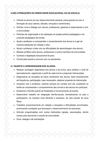 4.SÃO ATRIBUIÇÕES DO ORIENTADOR EDUCACIONAL NA DA ESCOLA:
 Orienta os alunos em seu desenvolvimento pessoal, preocupando-se com a
formação de seus valores, atitudes, emoções e sentimentos;
 Orienta, ouve e dialoga com alunos, professores, gestores e responsáveis e com
a comunidade;
 Participa da organização e da realização do projeto político-pedagógico e da
proposta pedagógica da escola;
 Ajuda o professor a compreender o comportamento dos alunos e a agir de
maneira adequada em relação a eles;
 Ajuda o professor a lidar com as dificuldades de aprendizagem dos alunos;
 Medeia conflitos entre alunos, professores e outros membros da comunidade;
 Conhece a legislação educacional do país;
 Circula pela escola e conviver com os estudantes.
4.1 QUANTO A APRENDIZAGEM DOS ALUNOS.
 Realizar sondagem diagnóstica dos alunos e da turma, para verificar o nível de
aproveitamento, registrando o perfil de cada turma e propondo intervenções;
 Diagnosticar as situações de baixo rendimento dos alunos, fazer levantamento
de frequência, participação; caso necessário, elaborar proposta de intervenção;
 Cooperar com o professor, estando sempre em contato com ele, auxiliando na
tarefa de compreender o comportamento das turmas e dos alunos em particular;
 Esclarecer a família quanto às finalidades e funcionamento da escola;
 Desenvolver trabalho de integração família-escola, sensibilizando os pais a
participarem, de maneira mais eficiente e produtiva, da vida escolar de seus
filhos;
 Trabalhar preventivamente em relação a situações e dificuldades encontradas,
promovendo condições que favoreçam o desenvolvimento do educando;
 Articular programações com outras instituições (igrejas, associações, dentre
outras) para aproximar a escola da comunidade;
 Ouve, dialoga e dá orientações.
 