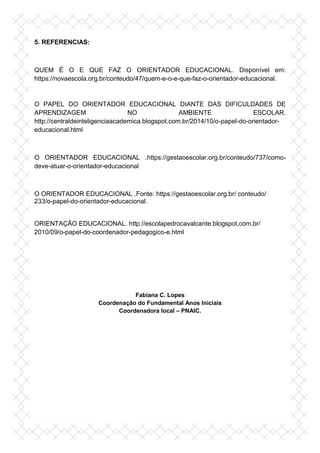 5. REFERENCIAS:
QUEM É O E QUE FAZ O ORIENTADOR EDUCACIONAL. Disponível em:
https://novaescola.org.br/conteudo/47/quem-e-o-e-que-faz-o-orientador-educacional.
O PAPEL DO ORIENTADOR EDUCACIONAL DIANTE DAS DIFICULDADES DE
APRENDIZAGEM NO AMBIENTE ESCOLAR.
http://centraldeinteligenciaacademica.blogspot.com.br/2014/10/o-papel-do-orientador-
educacional.html
O ORIENTADOR EDUCACIONAL .https://gestaoescolar.org.br/conteudo/737/como-
deve-atuar-o-orientador-educacional
O ORIENTADOR EDUCACIONAL .Fonte: https://gestaoescolar.org.br/ conteudo/
233/o-papel-do-orientador-educacional.
ORIENTAÇÃO EDUCACIONAL. http://escolapedrocavalcante.blogspot.com.br/
2010/09/o-papel-do-coordenador-pedagogico-e.html
Fabiana C. Lopes
Coordenação do Fundamental Anos Iniciais
Coordenadora local – PNAIC.
 