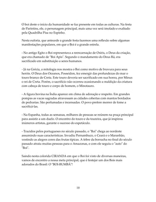 O boi deste o início da humanidade se faz presente em todas as culturas. Na festa
de Parintins, ele, o personagem principal, mais uma vez será imolado e exaltado
pela Quadrilha Pisa no Espinho.
Nesta euforia, que antecede a grande festa fazemos uma reflexão sobre algumas
manifestações populares, em que o Boi é a grande estrela.
- No antigo Egito o Boi representava a reencarnação de Osíris, o Deus da criação,
que era chamado de "Boi Apis". Segundo o mandamento do Deus Rá, era
sacrificado em substituição a seres humanos.
- Já na Grécia, a mitologia nos mostra o Boi como motivo de bravura para seus
heróis. O Deus dos Oceanos, Posseidon, fez emergir das profundezas do mar o
touro branco de Creta. Este touro deveria ser sacrificado em sua honra, por Minus
o rei de Creta. Porém, o sacrifício não ocorreu ocasionando a maldição da criatura
com cabeça de touro e corpo de homem, o Minotauro.
- A figura bovina na Índia aparece em clima de adoração e respeito. Em grandes
pompas as vacas sagradas atravessam as cidades cobertas com mantos bordados
de pedrarias. São perfumadas e incensadas. O povo prefere morrer de fome a
sacrificá-las.
- Na Espanha, todas as semanas, milhares de pessoas se reúnem na praça principal
para assistir a um duelo. O encontro do touro e da toureira, que já inspirou
inúmeros artistas, garante o sucesso do espetáculo.
- Trazidos pelos portugueses no século passado, o "Boi" chega ao nordeste
assumindo suas características. Invadiu Pernambuco, o Ceará e o Maranhão,
vestindo as alegres cores das frutas típicas. A febre da borracha no final do século
passado atraiu muitas pessoas para o Amazonas, e com ele seguiu o "auto" do
"Boi".
Saindo nesta colorida CIRANDA em que o Boi foi visto de diversas maneiras,
vamos de encontro a nossa meta principal, que é festejar um dos Bois mais
adorados do Brasil: O "BOI-BUMBÁ"!

10

 