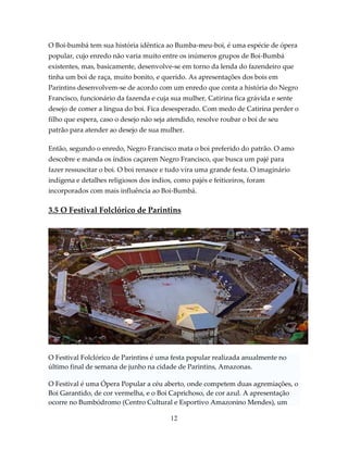 O Boi-bumbá tem sua história idêntica ao Bumba-meu-boi, é uma espécie de ópera
popular, cujo enredo não varia muito entre os inúmeros grupos de Boi-Bumbá
existentes, mas, basicamente, desenvolve-se em torno da lenda do fazendeiro que
tinha um boi de raça, muito bonito, e querido. As apresentações dos bois em
Parintins desenvolvem-se de acordo com um enredo que conta a história do Negro
Francisco, funcionário da fazenda e cuja sua mulher, Catirina fica grávida e sente
desejo de comer a língua do boi. Fica desesperado. Com medo de Catirina perder o
filho que espera, caso o desejo não seja atendido, resolve roubar o boi de seu
patrão para atender ao desejo de sua mulher.
Então, segundo o enredo, Negro Francisco mata o boi preferido do patrão. O amo
descobre e manda os índios caçarem Negro Francisco, que busca um pajé para
fazer ressuscitar o boi. O boi renasce e tudo vira uma grande festa. O imaginário
indígena e detalhes religiosos dos índios, como pajés e feiticeiros, foram
incorporados com mais influência ao Boi-Bumbá.

3.5 O Festival Folclórico de Parintins

O Festival Folclórico de Parintins é uma festa popular realizada anualmente no
último final de semana de junho na cidade de Parintins, Amazonas.
O Festival é uma Ópera Popular a céu aberto, onde competem duas agremiações, o
Boi Garantido, de cor vermelha, e o Boi Caprichoso, de cor azul. A apresentação
ocorre no Bumbódromo (Centro Cultural e Esportivo Amazonino Mendes), um
12

 