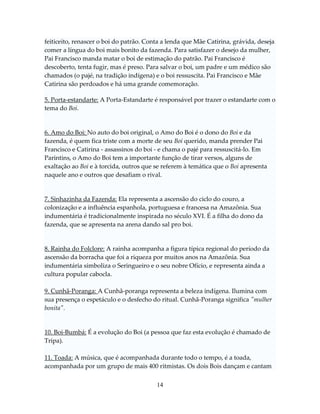feiticeito, renascer o boi do patrão. Conta a lenda que Mãe Catirina, grávida, deseja
comer a língua do boi mais bonito da fazenda. Para satisfazer o desejo da mulher,
Pai Francisco manda matar o boi de estimação do patrão. Pai Francisco é
descoberto, tenta fugir, mas é preso. Para salvar o boi, um padre e um médico são
chamados (o pajé, na tradição indígena) e o boi ressuscita. Pai Francisco e Mãe
Catirina são perdoados e há uma grande comemoração.
5. Porta-estandarte: A Porta-Estandarte é responsável por trazer o estandarte com o
tema do Boi.

6. Amo do Boi: No auto do boi original, o Amo do Boi é o dono do Boi e da
fazenda, é quem fica triste com a morte de seu Boi querido, manda prender Pai
Francisco e Catirina - assassinos do boi - e chama o pajé para ressuscitá-lo. Em
Parintins, o Amo do Boi tem a importante função de tirar versos, alguns de
exaltação ao Boi e à torcida, outros que se referem à temática que o Boi apresenta
naquele ano e outros que desafiam o rival.

7. Sinhazinha da Fazenda: Ela representa a ascensão do ciclo do couro, a
colonização e a influência espanhola, portuguesa e francesa na Amazônia. Sua
indumentária é tradicionalmente inspirada no século XVI. É a filha do dono da
fazenda, que se apresenta na arena dando sal pro boi.

8. Rainha do Folclore: A rainha acompanha a figura típica regional do período da
ascensão da borracha que foi a riqueza por muitos anos na Amazônia. Sua
indumentária simboliza o Seringueiro e o seu nobre Ofício, e representa ainda a
cultura popular cabocla.
9. Cunhã-Poranga: A Cunhã-poranga representa a beleza indígena. Ilumina com
sua presença o espetáculo e o desfecho do ritual. Cunhã-Poranga significa "mulher
bonita".

10. Boi-Bumbá: É a evolução do Boi (a pessoa que faz esta evolução é chamado de
Tripa).
11. Toada: A música, que é acompanhada durante todo o tempo, é a toada,
acompanhada por um grupo de mais 400 ritmistas. Os dois Bois dançam e cantam
14

 