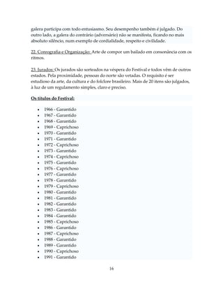 galera participa com todo entusiasmo. Seu desempenho também é julgado. Do
outro lado, a galera do contrário (adversário) não se manifesta, ficando no mais
absoluto silêncio, num exemplo de cordialidade, respeito e civilidade.
22. Coreografia e Organização: Arte de compor um bailado em consonância com os
ritmos.
23. Jurados: Os jurados são sorteados na véspera do Festival e todos vêm de outros
estados. Pela proximidade, pessoas do norte são vetadas. O requisito é ser
estudioso da arte, da cultura e do folclore brasileiro. Mais de 20 itens são julgados,
à luz de um regulamento simples, claro e preciso.
Os títulos do Festival:



























1966 - Garantido
1967 - Garantido
1968 - Garantido
1969 - Caprichoso
1970 - Garantido
1971 - Garantido
1972 - Caprichoso
1973 - Garantido
1974 - Caprichoso
1975 - Garantido
1976 - Caprichoso
1977 - Garantido
1978 - Garantido
1979 - Caprichoso
1980 - Garantido
1981 - Garantido
1982 - Garantido
1983 - Garantido
1984 - Garantido
1985 - Caprichoso
1986 - Garantido
1987 - Caprichoso
1988 - Garantido
1989 - Garantido
1990 - Caprichoso
1991 - Garantido
16

 