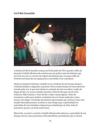 3.6 O Boi Garantido

A história do Boi Garantido começa em 24 de junho de 1913, quando o filho de
pescador Lindolfo Monteverde resolveu por em prática uma das histórias que
ouvia de seu avô, ex-escravo de origem maranhense que veio para a Ilha de
Parintins em busca de um espaço para a sua família viver e produzir.
Dentre as inúmeras histórias, Lindolfo ouviu a história de um boi que dançava
visitando famílias e alegrando as pessoas. Havia muitas lendas em torno deste boi
contado pelo avô. A que mais chamava a atenção do neto era sobre o roubo da
língua do boi e os versos cantados durante o ritual do boi que envolvia Pai
Francisco, Mãe Catirina, o Amo do Boi, o Pajé e outras figuras. Antes de
concretizar a idéia para lembrar as histórias do avô, foram realizados vários
ensaios, até chegar o momento da primeira apresentação que começou como uma
simples brincadeira junina. Contam os mais antigos que a apresentação foi
antecedida de uma ladainha e depois houve distribuição de Aluá, bolo de
macaxeira, tacacá e, no final, muito forró.
Mais tarde, ao servir o exército, Lindolfo Monteverde adoeceu e a gravidade de sua
doença o levou a fazer promessa a São João Batista, prometendo que, se ficasse
18

 
