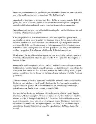 bom e enquanto tivesse vida, seu bumba jamais deixaria de sair nas ruas. Foi então
que o Garantido passou a ser chamado de “Boi da Promessa”.
A partir de então, todos os anos os torcedores do Boi se reúnem na noite de 24 de
junho para rezar a ladainha e festejar São João Batista e em seguida saem pelas
ruas da cidade, dançando em frente às casas que tiverem fogueiras acesas.
Segundo os mais antigos, esta saída do Garantido pelas ruas da cidade era normal
durante a época das festas juninas.
Contam que Lindolfo Monteverde era um cantador e repentista que causava
admiração em quem o ouvia cantar, por causa do timbre de voz que dominava os
terreiros e era ouvido à distância sem utilizar nenhum tipo de aparelho sonoro
mecânico. Lindolfo também incomodava os torcedores do boi contrário com sua
firmeza de voz e a inteligência dos desafios que criava. Até hoje, é considerado o
melhor compositor de toadas que o boi-bumbá de Parintins registrou.
Desde a sua criação, o Garantido se apresenta com um coração na testa e as cores
Vermelha e branca foram adotadas pela torcida. A cor Vermelha, do coração e a
branca, do boi.
O nome Garantido surgiu do próprio criador, Lindolfo Monteverde, que em suas
toadas sempre lembrava aos bois contrários que seu bumbá sempre saía inteiro dos
confrontos de ruas que, na época, eram rotineiros. Dizia Lindolfo que nas “brigas”
com os contrários a cabeça de seu boi nunca quebrava ou ficava avariada, “isso era
garantido”.
A brincadeira foi evoluindo e em 1965 aconteceu o primeiro Festival Folclórico de
Parintins, mas não houve participação dos bumbás. A primeira disputa veio no
segundo Festival quando o Garantido enfrentou o Caprichoso (o contrário). O
primeiro empate da disputa aconteceu no ano de 2000.
Em sua história, lhe foram atribuídos vários slogans carinhosos, como: “Boi da
Promessa”, “Boi do Coração”, “Brinquedo de São João”, “Boi do Povão” e outros.
O mais popular é “Brinquedo de São João”, de autoria de Lindolfo Monteverde
para homenagear o santo a quem se apegou para curar a doença que o ameaçava
quando servia o exército. Os dirigentes preservam até os dias atuais este slogan
como forma de reconhecimento a Lindolfo, o poeta maior da Nação Vermelha e
Branca.

19

 