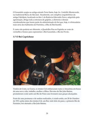 O Garantido surgiu na antiga estrada Terra Santa, hoje Av. Lindolfo Monteverde,
na tradicional Baixa do São José. Atualmente, um complexo arquitetônico da
antiga Fabriljuta, localizado no Km 1 da Rodovia Odovaldo Novo, adquirido pela
agremiação, abriga toda a estrutura de galpões, a diretoria e demais
coordenadorias que fazem parte da administração do boi que, hoje, é a brincadeira
mais séria dos habitantes de Parintins, a Ilha do Boi-bumbá.
E como não poderia ser diferente, a Quadrilha Pisa no Espinho se veste de
vermelho e branco para representar o Boi Garantido, o Boi do Povão.

3.7 O Boi Caprichoso

Vindos de Crato, no Ceará, os irmãos Cid embarcaram rumo à Amazônia em busca
de uma nova vida, trabalho, mulher e filhos. Devotos de São João Batista,
prometeram à este santo um Boi de Pano caso tivessem suas graças alcançadas.
Fruto de uma promessa e de sonhos realizados, é criado então, em 20 de Outubro
de 1913, pelas mãos dos irmãos Cid, um Boi, todo feito de pano, o primeiro Boi de
Parintins, boi ofertado a São João Batista.

20

 