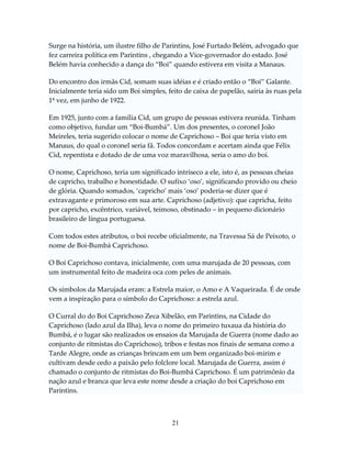 Surge na história, um ilustre filho de Parintins, José Furtado Belém, advogado que
fez carreira política em Parintins , chegando a Vice-governador do estado. José
Belém havia conhecido a dança do “Boi” quando estivera em visita a Manaus.
Do encontro dos irmãs Cid, somam suas idéias e é criado então o “Boi” Galante.
Inicialmente teria sido um Boi simples, feito de caixa de papelão, sairia às ruas pela
1ª vez, em junho de 1922.
Em 1925, junto com a família Cid, um grupo de pessoas estivera reunida. Tinham
como objetivo, fundar um “Boi-Bumbá”. Um dos presentes, o coronel João
Meireles, teria sugerido colocar o nome de Caprichoso – Boi que teria visto em
Manaus, do qual o coronel seria fã. Todos concordam e acertam ainda que Félix
Cid, repentista e dotado de de uma voz maravilhosa, seria o amo do boi.
O nome, Caprichoso, teria um significado intríseco a ele, isto é, as pessoas cheias
de capricho, trabalho e honestidade. O sufixo ‘oso’, significando provido ou cheio
de glória. Quando somados, ‘capricho’ mais ‘oso’ poderia-se dizer que é
extravagante e primoroso em sua arte. Caprichoso (adjetivo): que capricha, feito
por capricho, excêntrico, variável, teimoso, obstinado – in pequeno dicionário
brasileiro de língua portuguesa.
Com todos estes atributos, o boi recebe oficialmente, na Travessa Sá de Peixoto, o
nome de Boi-Bumbá Caprichoso.
O Boi Caprichoso contava, inicialmente, com uma marujada de 20 pessoas, com
um instrumental feito de madeira oca com peles de animais.
Os símbolos da Marujada eram: a Estrela maior, o Amo e A Vaqueirada. É de onde
vem a inspiração para o símbolo do Caprichoso: a estrela azul.
O Curral do do Boi Caprichoso Zeca Xibelão, em Parintins, na Cidade do
Caprichoso (lado azul da Ilha), leva o nome do primeiro tuxaua da história do
Bumbá, é o lugar são realizados os ensaios da Marujada de Guerra (nome dado ao
conjunto de ritmistas do Caprichoso), tribos e festas nos finais de semana como a
Tarde Alegre, onde as crianças brincam em um bem organizado boi-mirim e
cultivam desde cedo a paixão pelo folclore local. Marujada de Guerra, assim é
chamado o conjunto de ritmistas do Boi-Bumbá Caprichoso. É um patrimônio da
nação azul e branca que leva este nome desde a criação do boi Caprichoso em
Parintins.

21

 