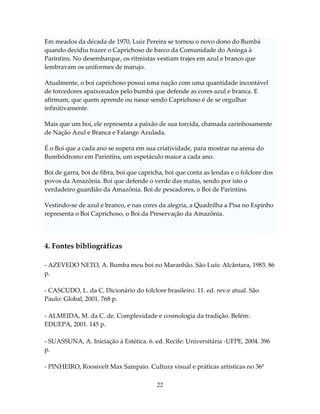Em meados da década de 1970, Luiz Pereira se tornou o novo dono do Bumbá
quando decidiu trazer o Caprichoso de barco da Comunidade do Aninga à
Parintins. No desembarque, os ritmistas vestiam trajes em azul e branco que
lembravam os uniformes de marujo.
Atualmente, o boi caprichoso possui uma nação com uma quantidade incontável
de torcedores apaixonados pelo bumbá que defende as cores azul e branca. E
afirmam, que quem aprende ou nasce sendo Caprichoso é de se orgulhar
infinitivamente.
Mais que um boi, ele representa a paixão de sua torcida, chamada carinhosamente
de Nação Azul e Branca e Falange Azulada.
É o Boi que a cada ano se supera em sua criatividade, para mostrar na arena do
Bumbódromo em Parintins, um espetáculo maior a cada ano.
Boi de garra, boi de fibra, boi que capricha, boi que conta as lendas e o folclore dos
povos da Amazônia. Boi que defende o verde das matas, sendo por isto o
verdadeiro guardião da Amazônia. Boi de pescadores, o Boi de Parintins.
Vestindo-se de azul e branco, e nas cores da alegria, a Quadrilha a Pisa no Espinho
representa o Boi Caprichoso, o Boi da Preservação da Amazônia.

4. Fontes bibliográficas
- AZEVEDO NETO, A. Bumba meu boi no Maranhão. São Luís: Alcântara, 1983. 86
p.
- CASCUDO, L. da C. Dicionário do folclore brasileiro. 11. ed. rev.e atual. São
Paulo: Global, 2001. 768 p.
- ALMEIDA, M. da C. de. Complexidade e cosmologia da tradição. Belém:
EDUEPA, 2001. 145 p.
- SUASSUNA, A. Iniciação à Estética. 6. ed. Recife: Universitária -UFPE, 2004. 396
p.
- PINHEIRO, Roosivelt Max Sampaio. Cultura visual e práticas artísticas no 36º
22

 