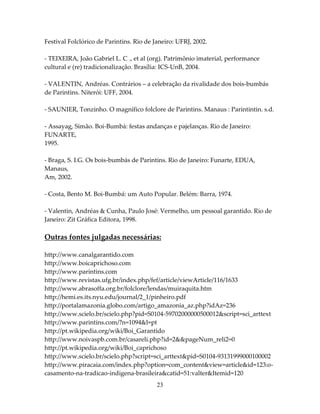 Festival Folclórico de Parintins. Rio de Janeiro: UFRJ, 2002.
- TEIXEIRA, João Gabriel L. C ., et al (org). Patrimônio imaterial, performance
cultural e (re) tradicionalização. Brasília: ICS-UnB, 2004.
- VALENTIN, Andréas. Contrários – a celebração da rivalidade dos bois-bumbás
de Parintins. Niterói: UFF, 2004.
- SAUNIER, Tonzinho. O magnífico folclore de Parintins. Manaus : Parintintin. s.d.
- Assayag, Simão. Boi-Bumbá: festas andanças e pajelanças. Rio de Janeiro:
FUNARTE,
1995.
- Braga, S. I.G. Os bois-bumbás de Parintins. Rio de Janeiro: Funarte, EDUA,
Manaus,
Am, 2002.
- Costa, Bento M. Boi-Bumbá: um Auto Popular. Belém: Barra, 1974.
- Valentin, Andréas & Cunha, Paulo José: Vermelho, um pessoal garantido. Rio de
Janeiro: Zit Gráfica Editora, 1998.

Outras fontes julgadas necessárias:
http://www.canalgarantido.com
http://www.boicaprichoso.com
http://www.parintins.com
http://www.revistas.ufg.br/index.php/fef/article/viewArticle/116/1633
http://www.abrasoffa.org.br/folclore/lendas/muiraquita.htm
http://hemi.es.its.nyu.edu/journal/2_1/pinheiro.pdf
http://portalamazonia.globo.com/artigo_amazonia_az.php?idAz=236
http://www.scielo.br/scielo.php?pid=S0104-59702000000500012&script=sci_arttext
http://www.parintins.com/?n=1094&l=pt
http://pt.wikipedia.org/wiki/Boi_Garantido
http://www.noivaspb.com.br/casareli.php?id=2&&pageNum_reli2=0
http://pt.wikipedia.org/wiki/Boi_caprichoso
http://www.scielo.br/scielo.php?script=sci_arttext&pid=S0104-93131999000100002
http://www.piracaia.com/index.php?option=com_content&view=article&id=123:ocasamento-na-tradicao-indigena-brasileira&catid=51:valter&Itemid=120
23

 
