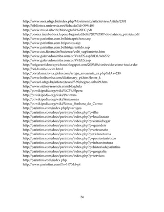 http://www.seer.ufrgs.br/index.php/Movimento/article/viewArticle/2301
http://biblioteca.universia.net/ficha.do?id=3994489
http://www.musa.ufsc.br/Monografia%20EC.pdf
http://poseca.incubadora.fapesp.br/portal/bdtd/2007/2007-do-patricio_patricia.pdf
http://www.parintins.com.br/histcaprichoso.asp
http://www.parintins.com.br/pontos.asp
http://www.parintins.com.br/histgarantido.asp
http://www.coc.fiocruz.br/hscience/vol6_suplemento.htm
http://www.galeriadosamba.com.br/V41/ES.asp?0T,0,%66572
http://www.galeriadosamba.com.br/V41/ES.asp
http://boigarantidoecaprichoso.blogspot.com/2007/06/conhecido-como-toada-dohttp://boi-bumb-o-som.html
http://portalamazonia.globo.com/artigo_amazonia_az.php?idAz=239
http://www.boibumba.com/dictionary_pt.htm#letter_k
http://www6.ufrgs.br/infotec/teses97-99/negrao-ufba99.htm
http://www.sidneyrezende.com/blog/lula
http://pt.wikipedia.org/wiki/%C3%93pera
http://pt.wikipedia.org/wiki/Parintins
http://pt.wikipedia.org/wiki/Amazonas
http://pt.wikipedia.org/wiki/Nossa_Senhora_do_Carmo
http://parintins.com/index.php?p=artigos
http://parintins.com/docs/parintins/index.php?p=ilha
http://parintins.com/docs/parintins/index.php?p=localizacao
http://parintins.com/docs/parintins/index.php?p=comochegar
http://parintins.com/docs/parintins/index.php?p=quandoir
http://parintins.com/docs/parintins/index.php?p=artesanato
http://parintins.com/docs/parintins/index.php?p=vidanoturna
http://parintins.com/docs/parintins/index.php?p=pontosturisticos
http://parintins.com/docs/parintins/index.php?p=infraestrutura
http://parintins.com/docs/parintins/index.php?p=historiadeparintins
http://parintins.com/docs/parintins/index.php?p=geografia
http://parintins.com/docs/parintins/index.php?p=servicos
http://parintins.com/index.php
http://www.parintins.com/?n=1673&l=pt

24

 
