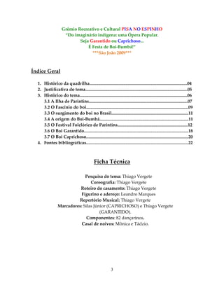 Grêmio Recreativo e Cultural PISA NO ESPINHO
“Do imaginário indígena: uma Ópera Popular.
Seja Garantido ou Caprichoso...
É Festa de Boi-Bumbá!”
***São João 2009***

Índice Geral
1. Histórico da quadrilha.........................................................................................04
2. Justificativa do tema.............................................................................................05
3. Histórico do tema..................................................................................................06
3.1 A Ilha de Parintins..........................................................................................07
3.2 O Fascínio do boi.............................................................................................09
3.3 O surgimento do boi no Brasil......................................................................11
3.4 A origem do Boi-Bumbá.................................................................................11
3.5 O Festival Folclórico de Parintins................................................................12
3.6 O Boi Garantido...............................................................................................18
3.7 O Boi Caprichoso.............................................................................................20
4. Fontes bibliográficas.............................................................................................22

Ficha Técnica
Pesquisa do tema: Thiago Vergete
Coreografia: Thiago Vergete
Roteiro do casamento: Thiago Vergete
Figurino e adereço: Leandro Marques
Repertório Musical: Thiago Vergete
Marcadores: Silas Júnior (CAPRICHOSO) e Thiago Vergete
(GARANTIDO).
Componentes: 82 dançarinos.
Casal de noivos: Mônica e Tádzio.

3

 