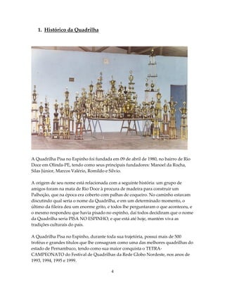 1. Histórico da Quadrilha

A Quadrilha Pisa no Espinho foi fundada em 09 de abril de 1980, no bairro de Rio
Doce em Olinda-PE, tendo como seus principais fundadores: Manoel da Rocha,
Silas Júnior, Marcos Valério, Romildo e Sílvio.
A origem de seu nome está relacionada com a seguinte história: um grupo de
amigos foram na mata de Rio Doce à procura de madeira para construir um
Palhoção, que na época era coberto com palhas de coqueiro. No caminho estavam
discutindo qual seria o nome da Quadrilha, e em um determinado momento, o
último da fileira deu um enorme grito, e todos lhe perguntaram o que aconteceu, e
o mesmo respondeu que havia pisado no espinho, daí todos decidiram que o nome
da Quadrilha seria PISA NO ESPINHO, e que está até hoje, mantém viva as
tradições culturais do país.
A Quadrilha Pisa no Espinho, durante toda sua trajetória, possui mais de 500
troféus e grandes títulos que lhe consagram como uma das melhores quadrilhas do
estado de Pernambuco, tendo como sua maior conquista o TETRACAMPEONATO do Festival de Quadrilhas da Rede Globo Nordeste, nos anos de
1993, 1994, 1995 e 1999.
4

 