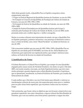 Além deste grande trunfo, a Quadrilha Pisa no Espinho conquistou vários
campeonatos, entre eles:
- 3º lugar no Festival Regional de Quadrilhas Juninas do Nordeste, no ano de 1995;
- Tri-Campeã no Concurso de Quadrilhas da Fundação de Cultura da Cidade de
Caruaru, nos anos de 1995, 1996 e 1999;
- Tri-Campeã do Festival de Quadrilhas na cidade de Catende, nos anos de 1998,
1999 e 2000.
- Campeã do Festival Pernambucano de Quadrilhas Juninas pelo Grupo 2,
realizado pela Fundação de Cultura da Cidade do Recife, no ano de 2008, sendo
premiada ainda com o melhor figurino e melhor coreografia.
Dentre os eventos culturais mais importantes do estado, em que a Quadrilha Pisa
no Espinho participou, podemos mencionar a sua presença no Seminário contra a
seca e a fome do Sertão, com o tema “Brasil Nordeste” na cidade de Ouricuri, no
ano de 1993.
Vale acrescentar também que nos anos de 1993, 1994 e 1995 a Quadrilha Pisa no
Espinho foi convidada pela FUNDARPE, em nome da Sra. Sônia Medeiros (in
memorian), para apresentar seu espetáculo junino, que sempre valorizou nossa
cultura, no Festival de Inverno na cidade de Garanhuns.

2. Justificativa do Tema:
O Grêmio Recreativo e Cultural Pisa no Espinho, que sempre foi uma Quadrilha
engajada pelas causas sociais do Nordeste brasileiro, traz desta vez para o São João
2009, com muita ousadia e inovação, um lindo Espetáculo Junino, que tem como
núcleo principal a grande disputa entre os Bois-Bumbás Garantido e Caprichoso,
que se apresentam, anualmente, no Festival Folclórico de Parintins, por ocasião das
festas juninas da cidade.
E nada melhor que o São João e seu rico Ciclo Junino para difundir e valorizar as
manifestações culturais de nosso país, tão esquecidas pelo nosso povo e, também,
para ser palco desse lindo espetáculo, que encantará a todos com seu encanto e
magia.
Vale acrescentar, que foram vários os objetivos que nos levaram a desenvolver esse
grandioso espetáculo, tais como: disseminar a riqueza cultural dos Bois-Bumbás de
Parintins, que é em sua essência uma Festa Junina; apresentar a origem dos dois
5

 