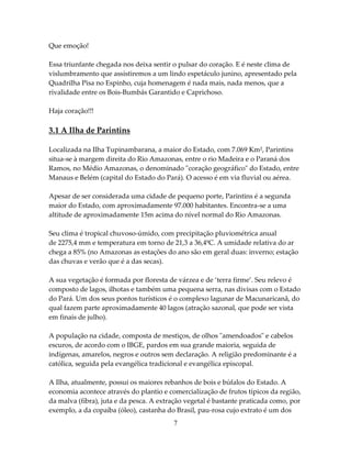 Que emoção!
Essa triunfante chegada nos deixa sentir o pulsar do coração. E é neste clima de
vislumbramento que assistiremos a um lindo espetáculo junino, apresentado pela
Quadrilha Pisa no Espinho, cuja homenagem é nada mais, nada menos, que a
rivalidade entre os Bois-Bumbás Garantido e Caprichoso.
Haja coração!!!

3.1 A Ilha de Parintins
Localizada na Ilha Tupinambarana, a maior do Estado, com 7.069 Km², Parintins
situa-se à margem direita do Rio Amazonas, entre o rio Madeira e o Paraná dos
Ramos, no Médio Amazonas, o denominado "coração geográfico" do Estado, entre
Manaus e Belém (capital do Estado do Pará). O acesso é em via fluvial ou aérea.
Apesar de ser considerada uma cidade de pequeno porte, Parintins é a segunda
maior do Estado, com aproximadamente 97.000 habitantes. Encontra-se a uma
altitude de aproximadamente 15m acima do nível normal do Rio Amazonas.
Seu clima é tropical chuvoso-úmido, com precipitação pluviométrica anual
de 2275,4 mm e temperatura em torno de 21,3 a 36,4ºC. A umidade relativa do ar
chega a 85% (no Amazonas as estações do ano são em geral duas: inverno; estação
das chuvas e verão que é a das secas).
A sua vegetação é formada por floresta de várzea e de ‘terra firme’. Seu relevo é
composto de lagos, ilhotas e também uma pequena serra, nas divisas com o Estado
do Pará. Um dos seus pontos turísticos é o complexo lagunar de Macunaricanã, do
qual fazem parte aproximadamente 40 lagos (atração sazonal, que pode ser vista
em finais de julho).
A população na cidade, composta de mestiços, de olhos "amendoados" e cabelos
escuros, de acordo com o IBGE, pardos em sua grande maioria, seguida de
indígenas, amarelos, negros e outros sem declaração. A religião predominante é a
católica, seguida pela evangélica tradicional e evangélica episcopal.
A Ilha, atualmente, possui os maiores rebanhos de bois e búfalos do Estado. A
economia acontece através do plantio e comercialização de frutos típicos da região,
da malva (fibra), juta e da pesca. A extração vegetal é bastante praticada como, por
exemplo, a da copaíba (óleo), castanha do Brasil, pau-rosa cujo extrato é um dos
7

 
