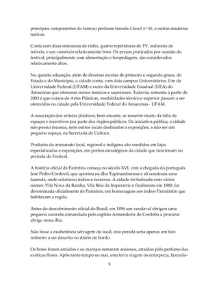 principais componentes do famoso perfume francês Chanel nº 05, e outras madeiras
nativas.
Conta com duas emissoras de rádio, quatro repetidoras de TV, indústria de
móveis, e um comércio relativamente bom. Os preços praticados por ocasião do
festival, principalmente com alimentação e hospedagem, são considerados
relativamente altos.
No quesito educação, além de diversas escolas de primeiro e segundo graus, do
Estado e do Município, a cidade conta, com dois campus Universitários. Um da
Universidade Federal (UFAM) e outro da Universidade Estadual (UEA) do
Amazonas que oferecem cursos técnicos e superiores. Todavia, somente a partir de
2003 é que cursos de Artes Plásticas, modalidades técnico e superior passam a ser
oferecidos na cidade pela Universidade Federal do Amazonas - UFAM.
A associação dos artistas plásticos, bem atuante, se ressente muito da falta de
espaços e incentivos por parte dos órgãos públicos. Da iniciativa pública, a cidade
não possui museus, nem outros locais destinados a exposições, a não ser um
pequeno espaço, na Secretaria de Cultura.
Produtos do artesanato local, regional e indígena são vendidos em lojas
especializadas e exposições, em pontos estratégicos da cidade que funcionam no
período do Festival.
A história oficial de Parintins começa no século XVI, com a chegada do português
José Pedro Cordovil, que aportou na ilha Tupinambarana e ali construiu uma
fazenda, onde colonizou índios e escravos. A cidade foi batizada com vários
nomes: Vila Nova da Rainha, Vila Bela da Imperatriz e finalmente em 1880, foi
denominada oficialmente de Parintins, em homenagem aos índios Parintintin que
habitavam a região.
Antes do descobrimento oficial do Brasil, em 1496 um vendaval obrigou uma
pequena caravela comandada pelo capitão Armendoriz de Cordoba a procurar
abrigo nesta ilha.
Não fosse a exuberância selvagem do local, esta parada seria apenas um fato
rotineiro a ser descrito no diário de bordo.
Os botes foram arriados e os marujos remaram ansiosos, atraídos pelo perfume das
exóticas flores. Após tanto tempo no mar, esta terra virgem os entorpecia, fazendo8

 