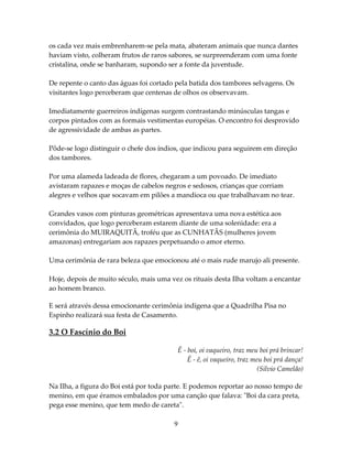 os cada vez mais embrenharem-se pela mata, abateram animais que nunca dantes
haviam visto, colheram frutos de raros sabores, se surpreenderam com uma fonte
cristalina, onde se banharam, supondo ser a fonte da juventude.
De repente o canto das águas foi cortado pela batida dos tambores selvagens. Os
visitantes logo perceberam que centenas de olhos os observavam.
Imediatamente guerreiros indígenas surgem contrastando minúsculas tangas e
corpos pintados com as formais vestimentas européias. O encontro foi desprovido
de agressividade de ambas as partes.
Pôde-se logo distinguir o chefe dos índios, que indicou para seguirem em direção
dos tambores.
Por uma alameda ladeada de flores, chegaram a um povoado. De imediato
avistaram rapazes e moças de cabelos negros e sedosos, crianças que corriam
alegres e velhos que socavam em pilões a mandioca ou que trabalhavam no tear.
Grandes vasos com pinturas geométricas apresentava uma nova estética aos
convidados, que logo perceberam estarem diante de uma solenidade: era a
cerimônia do MUIRAQUITÃ, troféu que as CUNHATÃS (mulheres jovem
amazonas) entregariam aos rapazes perpetuando o amor eterno.
Uma cerimônia de rara beleza que emocionou até o mais rude marujo ali presente.
Hoje, depois de muito século, mais uma vez os rituais desta Ilha voltam a encantar
ao homem branco.
E será através dessa emocionante cerimônia indígena que a Quadrilha Pisa no
Espinho realizará sua festa de Casamento.

3.2 O Fascínio do Boi
Ê - boi, oi vaqueiro, traz meu boi prá brincar!
Ê - ê, oi vaqueiro, traz meu boi prá dança!
(Silvio Camelão)
Na Ilha, a figura do Boi está por toda parte. E podemos reportar ao nosso tempo de
menino, em que éramos embalados por uma canção que falava: "Boi da cara preta,
pega esse menino, que tem medo de careta".
9

 