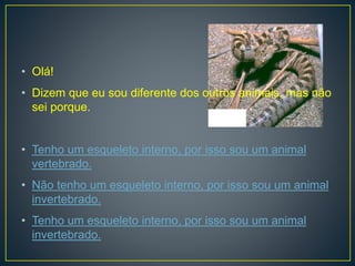 • Olá!
• Dizem que eu sou diferente dos outros animais, mas não
sei porque.
• Tenho um esqueleto interno, por isso sou um animal
vertebrado.
• Não tenho um esqueleto interno, por isso sou um animal
invertebrado.
• Tenho um esqueleto interno, por isso sou um animal
invertebrado.
 