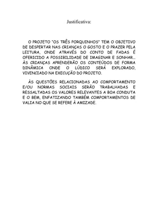 Justificativa:



   O PROJETO “OS TRÊS PORQUINHOS” TEM O OBJETIVO
DE DESPERTAR NAS CRIANÇAS O GOSTO E O PRAZER PELA
LEITURA, ONDE ATRAVÉS DO CONTO DE FADAS É
OFERICIDO A POSSIBILIDADE DE IMAGINAR E SONHAR...
ÀS CRIANÇAS APRENDERÃO OS CONTEÚDOS DE FORMA
DINÂMICA    ONDE   O    LÚDICO SERÁ    EXPLORADO,
VIVENCIADO NA EXECUÇÃO DO PROJETO.

  ÀS QUESTÕES RELACIONADAS AO COMPORTAMENTO
E/OU NORMAS SOCIAIS SERÃO TRABALHADAS E
RESSALTADAS OS VALORES RELEVANTES A BOA CONDUTA
E O BEM, ENFATIZANDO TAMBÉM COMPORTAMENTOS DE
VALIA NO QUE SE REFERE À AMIZADE.
 