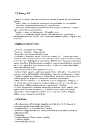 Objetivo geral:
• Preparar as crianças para a aprendizagem da leitura e da escrita, de maneira lúdica e
criativa;
• Produzir textos com significado, mesmo sem o domínio da escrita convencional;
• Desenvolver o interesse pela leitura ou por ouvir histórias;
• Desenvolver a capacidade de recontar e reescrever o conto, recuperando a seqüência
lógico-temporal dos acontecimentos;
• Planejar e executar tarefas em grupo, valorizando o outro;
• Utilizar curva melódica adequada, durante a leitura em voz alta, propiciando a
compreensão da história, e dando vida a história, propiciando o gosto e a alegria na hora
da história.

Objetivos específicos:
· Estimular a imaginação das crianças;
· Promover e estimular a linguagem oral;
· Desenvolver atenção e coordenação motora;
· Reconhecer e identificar, traçado e escrita das letras de R a Z, e escrita espontânea;
. Oportunizar novos conhecimentos, habilidades pensamentos lógicos através de reconto
de histórias “Os Três Porquinhos” dramatização de histórias vividas e criadas através de
teatros, fantoches e dedoches com aproximação de características da história original no
que se refere à descrição de personagens, cenário e objetos com a ajuda do professor,
respeitando a idéia do aluno;
· Relacionar os números com a quantidade de 01 a 15;
. Enfatizar noções espaciais, topológicas e geométricas: exploração e conhecimento do
esquema corporal, da lateralidade e localização no espaço em relação a outros objetos;
. Especificar conceitos relacionados ao meio ambiente, seres vivos, animais que podem
ser úteis, que podem prejudicar o ser humano, domesticados e silvestres;
. Inferir conceitos referentes às leis de trânsito, expondo a importância do respeito às
leis educativas de trânsito, meios de transportes, datas comemorativas: dia dos pais,
trânsito, dia do soldado, início da primavera, dia da árvore e folclore.
. Ressaltar a importância e cuidados com os objetos pessoais: escova, mochila, pasta,
agenda, o lanche, roupas, brinquedos, ir ao banheiro, calçar sapato, vestir roupa.
. Desenvolver a coordenação motora fina ( traçado e desenho), pintura de figuras
médias, recorte e colagem, desenho livre.

Conteúdos:
 . Reconhecimento e identificação, traçado e escrita das letras de R a Z, e escrita
espontânea, calendário construído pelos alunos;
 . Percepção visual: cor, forma detalhes, expressão;
 . Normas de comportamentos e/ou sociais, afetividade e solidariedade ( sentido de
ajuda ao próximo);
· Motricidade;
. Coordenação motora fina ( traçado e desenho)
· Expressão corporal;
· Pintura de figuras médias;
 