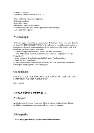 . Recorte e colagem;
· Noções de cores e números de 01 a 15;
.
. Meio ambiente: Seres vivos e plantas;
. Escrita espontânea;
. Percepção visual;
· Historinhas, Música, arte e ritmo;
. Reconto de história:Peça teatral, apresentado pelas crianças;
. Atividades xerocopiadas.


Metodologia:
-Utilizar o tapete e o avental de histórias, casa de fantoches para a exposição do conto
de fadas “OS TRÊS PORQUINHOS,” será explorado os conteúdos, dando ênfase às
questões morais explicitando a sua importância no meio social e afetivo, onde será
enfatizado quesitos inerentes à amizade;
- Exposição de painel ilustrando a história dos Três Porquinhos;
- Teatro de fantoches e dedoches, relacionada à amizade e ao projeto “Os Três
Porquinhos”;
- Arte e pintura de desenhos/figuras da história dos Três Porquinhos;
- Vídeo (Os Três Porquinhos).
- Confecção de livro e componentes da história dos Três Porquinhos em tamanho
natural para a exposição na Feira Pedagógica.


Culminância:
EXPOSIÇÃO DOS OBJETOS CONFECCIONADOS PARA FEIRA CULTURAL,
COM O TEMA “OS TRÊS PORQUINHOS”.

Feira Cultural




De 02/08/2010 a 01/10/2010
Avaliação:
Avaliação será através da observação diária da criança no desempenho de suas
atividades, no relacionamento com os colegas e com a professora.




Bibliografia:
1. Fonte: http://pt.wikipedia.org/wiki/   Os Três Porquinhos"
 