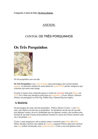 Categorias: Contos de fada | Os Porco fictícios




                                   ANEXOS:


             CONTOS: OS TRÊS PORQUINHOS


Os Três Porquinhos




Os três porquinhos com sua mãe

Os Três Porquinhos é um conto de fadas cujos personagens são exclusivamente
animais. As primeiras edições do conto datam do século XVIII, porém, imagina-se que
a história seja muito mais antiga.

O conto se tornou mais conhecido graças à versão em animação feita pela Disney em
1933. Foi o filme que introduziu nome para os porquinhos - Cícero, Heitor e Homero
(Prático em português) ou Fifer Pig, Fiddler Pig e Edmund Pig (em inglês).

A história
Os personagens do conto são três porquinhos - Prático, Heitor e Cícero - e um lobo
mau, cujo objetivo era devorar os porquinhos. Ao decidirem sair da casa de sua mãe
(em algumas versões, da avó), (lembrando que em algumas versões, eles recebem uma
herança de sua mãe/vó para assim poderem construir as casas) eles foram construir cada
um a sua própria casa.

Cícero, o mais preguiçoso, não se queria cansar e construiu uma cabana de palha.
Heitor, decidiu construir uma cabana de madeira, enquanto Prático optou por construir
uma casa melhor estruturada, com cimento e tijolos. Como a sua casa demorou mais
 