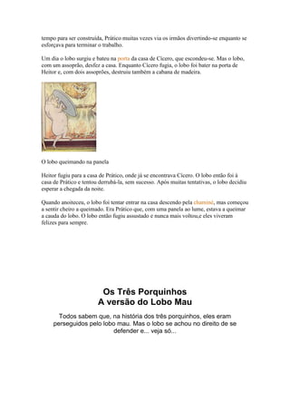 tempo para ser construída, Prático muitas vezes via os irmãos divertindo-se enquanto se
esforçava para terminar o trabalho.

Um dia o lobo surgiu e bateu na porta da casa de Cícero, que escondeu-se. Mas o lobo,
com um assoprão, desfez a casa. Enquanto Cícero fugia, o lobo foi bater na porta de
Heitor e, com dois assoprões, destruiu também a cabana de madeira.




O lobo queimando na panela

Heitor fugiu para a casa de Prático, onde já se encontrava Cícero. O lobo então foi à
casa de Prático e tentou derrubá-la, sem sucesso. Após muitas tentativas, o lobo decidiu
esperar a chegada da noite.

Quando anoiteceu, o lobo foi tentar entrar na casa descendo pela chaminé, mas começou
a sentir cheiro a queimado. Era Prático que, com uma panela ao lume, estava a queimar
a cauda do lobo. O lobo então fugiu assustado e nunca mais voltou,e eles viveram
felizes para sempre.




                         Os Três Porquinhos
                        A versão do Lobo Mau
       Todos sabem que, na história dos três porquinhos, eles eram
     perseguidos pelo lobo mau. Mas o lobo se achou no direito de se
                          defender e... veja só...
 