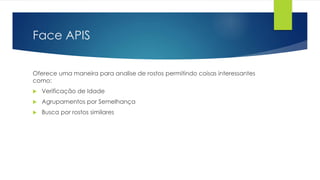 Face APIS
Oferece uma maneira para analise de rostos permitindo coisas interessantes
como:
 Verificação de Idade
 Agrupamentos por Semelhança
 Busca por rostos similares
 