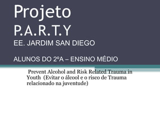Projeto
P.A.R.T.Y
EE. JARDIM SAN DIEGO

ALUNOS DO 2ºA – ENSINO MÉDIO
    Prevent Alcohol and Risk Related Trauma in 
   Youth  (Evitar o álcool e o risco de Trauma 
   relacionado na juventude)
 