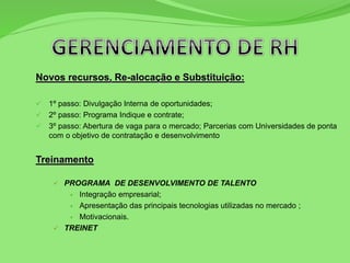 Novos recursos, Re-alocação e Substituição:
 1º passo: Divulgação Interna de oportunidades;
 2º passo: Programa Indique e contrate;
 3º passo: Abertura de vaga para o mercado; Parcerias com Universidades de ponta
com o objetivo de contratação e desenvolvimento
Treinamento
 PROGRAMA DE DESENVOLVIMENTO DE TALENTO
 Integração empresarial;
 Apresentação das principais tecnologias utilizadas no mercado ;
 Motivacionais.
 TREINET
 
