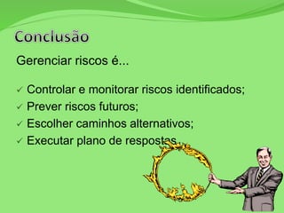 Gerenciar riscos é...
 Controlar e monitorar riscos identificados;
 Prever riscos futuros;
 Escolher caminhos alternativos;
 Executar plano de respostas.
 