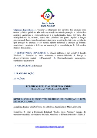 _______________________________________________________________
www.pactopelavidaanimal.com.br
Objetivos Específicos→ Priorizar a integração dos direitos dos animais com
outras políticas públicas; Garantir um nível elevado de proteção e defesa dos
animais; Aumentar a conscientização e a participação, tanto por parte dos
manipuladores de animais, como dos cidadãos em geral; Apoiar e lançar
programas de bem-estar dos animais; Assegurar a aplicação efetiva da legislação
que protege os animais, e ao mesmo tempo fomentar a criação de normas
municipais, estaduais e federais de construção e consolidação de defesa dos
direitos dos animais.
1.4 RESULTADOS ESPERADOS: 1. Ordem pública e paz social/ 2. Saúde
Pública/ 3. Proteção do meio ambiente e sustentabilidade/ 4. Justiça e
desenvolvimento social/ 5.Cidadania/ 6. Desenvolvimento tecnológico,
científico e econômico.
1.5 ABRANGÊNCIA: Estadual
2. PLANO DE AÇÃO
2.1 AÇÕES:
POLÍTICAS PÚBLICAS DE DEFESA ANIMAL
RESUMO DAS PRINCIPAIS MEDIDAS
AÇÃO 1: CRIAR E EXECUTAR POLÍTICAS DE PROTEÇÃO E BEM-
ESTAR DOS ANIMAIS
Estratégia 1: criar uma Gerência no âmbito da Secretaria de Meio Ambiente
Estratégia 2: criar a Comissão Estadual “Todos pelos Animais” (grupo de
trabalho vinculado à Secretaria de Meio Ambiente e Sustentabilidade - SEMAS
 