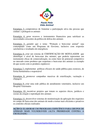 _______________________________________________________________
www.pactopelavidaanimal.com.br
Estratégia 3: compromisso de fomentar a participação ativa das pessoas que
cuidam e protegem os animais
Estratégia 4: gerar recursos e instrumentos financeiros para satisfazer as
necessidades crescentes da política de defesa dos animais
Estratégia 5: garantir que o tema: “Proteção e bem-estar animal” seja
contemplado como um Programa de Governo, inclusive com respostas
satisfatórias e resultados de emergência
Estratégia 6: criar um sistema de CERTIFICAÇÃO OU ROTULAGEM que
identifique o nível de bem-estar dos animais, que poderia representar um
instrumento eficaz de comercialização, ou como fator de potencial competitivo
no mercado como produtos que respeitam o bem-estar dos animais (a exemplo
do que ocorre com os produtos orgânicos)
Estratégia 7: implementar políticas eficazes de saúde pública para zoonoses, de
forma humanitária e responsável
Estratégia 8: promover campanhas massivas de esterilização, vacinação e
chipagem
Estratégia 9: criar uma rede pública de atendimento veterinário, inclusive um
Hospital Veterinário
Estratégia 10: incentivar projetos que tratam os aspectos éticos, jurídicos e
sociais da criação e reprodução dos animais
Estratégia 11: desenvolver sistemas de monitorização da aplicação dos requisitos
no campo do bem-estar dos animais de modo a tornar mais eficientes e proativos
os controles oficiais realizados
AÇÂO 2: ELABORAR UM PROGRAMA ESPECÍFICO PARA GRUPOS DE
ANIMAIS MAIS VULNERÁVEIS (ALTA PRIORIDADE CONTRA A
CRUELDADE)
 