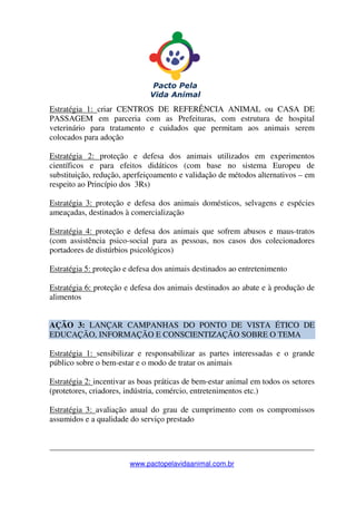 _______________________________________________________________
www.pactopelavidaanimal.com.br
Estratégia 1: criar CENTROS DE REFERÊNCIA ANIMAL ou CASA DE
PASSAGEM em parceria com as Prefeituras, com estrutura de hospital
veterinário para tratamento e cuidados que permitam aos animais serem
colocados para adoção
Estratégia 2: proteção e defesa dos animais utilizados em experimentos
científicos e para efeitos didáticos (com base no sistema Europeu de
substituição, redução, aperfeiçoamento e validação de métodos alternativos – em
respeito ao Princípio dos 3Rs)
Estratégia 3: proteção e defesa dos animais domésticos, selvagens e espécies
ameaçadas, destinados à comercialização
Estratégia 4: proteção e defesa dos animais que sofrem abusos e maus-tratos
(com assistência psico-social para as pessoas, nos casos dos colecionadores
portadores de distúrbios psicológicos)
Estratégia 5: proteção e defesa dos animais destinados ao entretenimento
Estratégia 6: proteção e defesa dos animais destinados ao abate e à produção de
alimentos
AÇÃO 3: LANÇAR CAMPANHAS DO PONTO DE VISTA ÉTICO DE
EDUCAÇÃO, INFORMAÇÃO E CONSCIENTIZAÇÃO SOBRE O TEMA
Estratégia 1: sensibilizar e responsabilizar as partes interessadas e o grande
público sobre o bem-estar e o modo de tratar os animais
Estratégia 2: incentivar as boas práticas de bem-estar animal em todos os setores
(protetores, criadores, indústria, comércio, entretenimentos etc.)
Estratégia 3: avaliação anual do grau de cumprimento com os compromissos
assumidos e a qualidade do serviço prestado
 