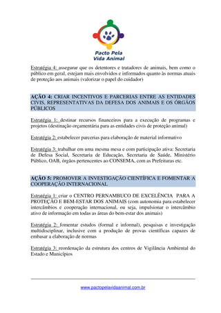 _______________________________________________________________
www.pactopelavidaanimal.com.br
Estratégia 4: assegurar que os detentores e tratadores de animais, bem como o
público em geral, estejam mais envolvidos e informados quanto às normas atuais
de proteção aos animais (valorizar o papel do cuidador)
AÇÃO 4: CRIAR INCENTIVOS E PARCERIAS ENTRE AS ENTIDADES
CIVIS, REPRESENTATIVAS DA DEFESA DOS ANIMAIS E OS ÓRGÃOS
PÚBLICOS
Estratégia 1: destinar recursos financeiros para a execução de programas e
projetos (destinação orçamentária para as entidades civis de proteção animal)
Estratégia 2: estabelecer parcerias para elaboração de material informativo
Estratégia 3: trabalhar em uma mesma mesa e com participação ativa: Secretaria
de Defesa Social, Secretaria de Educação, Secretaria de Saúde, Ministério
Público, OAB, órgãos pertencentes ao CONSEMA, com as Prefeituras etc.
AÇÃO 5: PROMOVER A INVESTIGAÇÃO CIENTÍFICA E FOMENTAR A
COOPERAÇÃO INTERNACIONAL
Estratégia 1: criar o CENTRO PERNAMBUCO DE EXCELÊNCIA PARA A
PROTEÇÃO E BEM-ESTAR DOS ANIMAIS (com autonomia para estabelecer
intercâmbios e cooperação internacional, ou seja, impulsionar o intercâmbio
ativo de informação em todas as áreas do bem-estar dos animais)
Estratégia 2: fomentar estudos (formal e informal), pesquisas e investigação
multidisciplinar, inclusive com a produção de provas científicas capazes de
embasar a elaboração de normas
Estratégia 3: reordenação da estrutura dos centros de Vigilância Ambiental do
Estado e Municípios
 