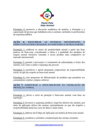 _______________________________________________________________
www.pactopelavidaanimal.com.br
Estratégia 4: promover a discussão acadêmica da matéria, a formação e a
capacitação de pessoas que trabalham com os animais, incluindo os profissionais
de segurança pública
AÇÃO 6: EQUILIBRAR AS DIVERSAS NECESSIDADES E
EXPECTATIVAS DOS CIDADÃOS, DA INDÚSTRIA E OUTRAS PARTES
Estratégia 1: melhorar os meios de produtividade animal a partir das boas
práticas de bem-estar, considerando a oferta e a qualidade dos produtos de
origem animal (inclusive tornando o nosso produto mais competitivo no
mercado internacional)
Estratégia 2: garantir a prevenção e o tratamento de enfermidades e lesões dos
animais com vistas à saúde e segurança das pessoas
Estratégia 3: incentivar e apoiar programas empresariais de responsabilidade
social, no que diz respeito ao bem-estar animal
Estratégia 4: criar programas de diferenciação de produtos que permitam aos
consumidores realizar compras seletivas
AÇÃO 7: ASSEGURAR A APLICABILIDADE DA LEGISLAÇÃO DE
PROTEÇÃO ANIMAL
Estratégia 1: elevar o nível de proteção e bem-estar animal, com base na
legislação
Estratégia 2: favorecer a segurança jurídica e legal dos direitos dos animais, por
meio da aplicação efetiva das normas, principalmente no que diz respeito a
responsabilidade penal nos casos de abuso e maus-tratos
Estratégia 3: elaborar um Código de Aplicação em matéria de bem-estar animal
Estratégia 4: coordenar e estimular a modernização das normas existentes
 