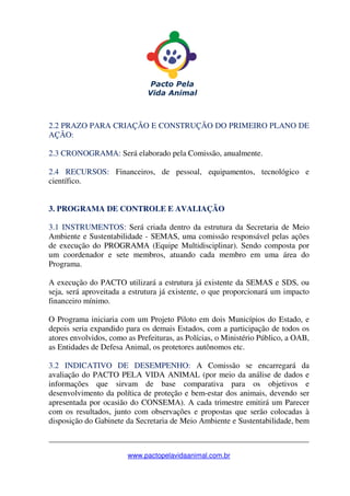 _______________________________________________________________
www.pactopelavidaanimal.com.br
2.2 PRAZO PARA CRIAÇÃO E CONSTRUÇÃO DO PRIMEIRO PLANO DE
AÇÃO:
2.3 CRONOGRAMA: Será elaborado pela Comissão, anualmente.
2.4 RECURSOS: Financeiros, de pessoal, equipamentos, tecnológico e
científico.
3. PROGRAMA DE CONTROLE E AVALIAÇÃO
3.1 INSTRUMENTOS: Será criada dentro da estrutura da Secretaria de Meio
Ambiente e Sustentabilidade - SEMAS, uma comissão responsável pelas ações
de execução do PROGRAMA (Equipe Multidisciplinar). Sendo composta por
um coordenador e sete membros, atuando cada membro em uma área do
Programa.
A execução do PACTO utilizará a estrutura já existente da SEMAS e SDS, ou
seja, será aproveitada a estrutura já existente, o que proporcionará um impacto
financeiro mínimo.
O Programa iniciaria com um Projeto Piloto em dois Municípios do Estado, e
depois seria expandido para os demais Estados, com a participação de todos os
atores envolvidos, como as Prefeituras, as Polícias, o Ministério Público, a OAB,
as Entidades de Defesa Animal, os protetores autônomos etc.
3.2 INDICATIVO DE DESEMPENHO: A Comissão se encarregará da
avaliação do PACTO PELA VIDA ANIMAL (por meio da análise de dados e
informações que sirvam de base comparativa para os objetivos e
desenvolvimento da política de proteção e bem-estar dos animais, devendo ser
apresentada por ocasião do CONSEMA). A cada trimestre emitirá um Parecer
com os resultados, junto com observações e propostas que serão colocadas à
disposição do Gabinete da Secretaria de Meio Ambiente e Sustentabilidade, bem
 