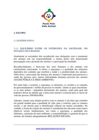 _______________________________________________________________
www.pactopelavidaanimal.com.br
1. ESCOPO
1.1 JUSTIFICATIVA:
1.1.1 EQUILÍBRIO ENTRE OS INTERESSES DA SOCIEDADE, DO
ESTADO E DO CIDADÃO:
Atualmente as sociedades têm reconhecido suas obrigações com o tratamento
dos animais sob sua responsabilidade, e muitos países têm demonstrado
preocupação com a proteção dos animais e a prevenção da crueldade.
Reconhecidamente, o bem-estar dos seres humanos e dos animais está
estreitamente relacionado. A oferta, a segurança e a qualidade dos alimentos
dependem dos cuidados que recebem a saúde e a produtividade dos animais.
Além disso, a prevenção das doenças dos animais é importante para preservar a
saúde das pessoas, pois, muitas enfermidades humanas proveem dos animais
(SAÚDE PÚBLICA E MEIO AMBIENTE).
Por outro lado, o sustento, a segurança, os alimentos, os vestidos e os calçados
de aproximadamente 1 milhão de pessoas no mundo - dentre as quais encontram-
se as mais pobres - dependem diretamente dos animais, razão pela qual não
podemos deixar de admitir que o bem-estar animal é essencial para os meios de
vida das pessoas (TRABALHO).
Ademais, manter uma relação positiva com os animais é um fator que contribui
em grande medida para a qualidade de vida, para o conforto, para os contatos
sociais, e até mesmo para a identificação cultural em muitas sociedades. Na
verdade, a forma de criação dos animais é considerada tão relevante como outros
objetivos sociais fundamentais, tais como a segurança, a qualidade dos
alimentos, a proteção do meio ambiente, a sustentabilidade e a garantia de que os
animais são tratados adequadamente (RELAÇÕES SOCIAIS).
 