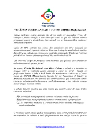 _______________________________________________________________
www.pactopelavidaanimal.com.br
VIOLÊNCIA CONTRA ANIMAIS E OUTROS CRIMES: Qual a ligação?
Crimes violentos contra animais não devem mais ser ignorados. Temos de
começar a prestar atenção a tais crimes por causa do que eles indicam sobre a
pessoa que comete o ato violento. Esses atos devem ser interrompidos, punidos e
impedidos no futuro.
Cerca de 80% (oitenta por cento) dos assassinos em série mataram ou
torturaram animais, quando crianças. Esta conclusão foi o resultado da análise
da história de vida desses criminosos, realizada nos Estados Unidos da América
pelo Federal Bureau of Investigation (FBI), na década de 1970.
Um crescente corpo de pesquisas tem mostrado que pessoas que abusam de
animais raramente param por aí.
No estudo Cruelty To Animals And Other Crimes - primeiro a examinar a
relação entre a violência contra animais e crime no geral - (aqui), os
professores Arnold Arluke e Jack Levin, da Northeastern University e Carter
Lucas do MSPCA (Massachusetts Society for the Prevention of Cruelty to
Animals) indicam que 70% (setenta por cento) daqueles que cometeram crimes
contra os animais também haviam se envolvido em outro crime violento, como o
uso de drogas e outros crimes.
O estudo também revelou que uma pessoa que comete crime de maus tratos
contra os animais é:
A) Cinco vezes mais propensa a cometer violência contra as pessoas
B) Quatro vezes mais propensa a cometer crimes contra a propriedade
C) Três vezes mais propensa a se envolver em delitos estando embriagadas
ou desordenadas
O resultado desse estudo quebra paradigmas e deve servir para demonstrar que
um abusador de animais é mais frequentemente um perigo potencial para a
 