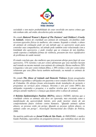 _______________________________________________________________
www.pactopelavidaanimal.com.br
sociedade e tem maior probabilidade de estar envolvido em outros crimes que
não tenham sido, até então, descobertos pela sociedade.
No estudo Battered Women’s Report of The Partners’ and Children’s Cruelty
to Animals, relatos de crueldade aos animais de estimação, em famílias onde
ocorrem agressões físicas às mulheres, são comuns. Segundo o estudo, o abuso
de animais de estimação pode ser um método que os agressores usam para
controlar suas companheiras, tal atitude pode também estar relacionada com a
letalidade dos agressores, e pode resultar que as crianças de tais famílias,
sendo expostas a múltiplas formas de violência, possuem um risco significativo
de problemas de saúde mental.
O estudo concluiu que, das mulheres que procuraram abrigo para fugir de seus
agressores, 71% (setenta e um por cento) afirmaram que seus maridos haviam
mal tratado ou mesmo matado seus animais de estimação. Destas mulheres 58%
(cinquenta e oito por cento) tinham filhos, e 38% (trinta e oito por cento) delas
relataram que seus filhos havia também maltratado, ou matado os animais de
companhia.
No estudo The Abuse of Animals and Domestic Violence foram pesquisadas
mulheres agredidas e abrigadas em quarenta e nove estados (EUA) e no Distrito
de Columbia. Os abrigos foram selecionados desde instalações de pernoite e
programas ou serviços para crianças. Noventa e seis por cento (96%) das
abrigadas respondeu a pesquisa, e a análise revelou que é comum para os
abrigos atender mulheres e crianças que falam sobre o abuso de animais.
O Boletim Epidemiológico Paulista (BEPA), número 16/2005, informa que a
crueldade contra os animais não deve ser ignorada, mas encarada como a
manifestação da agressividade latente, pois pode mostrar sinais de um
comportamento futuro violento contra humanos. “Quando animais sofrem
abusos, as pessoas estão em perigo. Quando as pessoas sofrem abusos, os
animais estão em perigo”, Associação Internacional dos Chefes de Polícia,
2000.
Na matéria publicada no Jornal Folha de São Paulo, de 09/03/2004, o medico
Guido Palomba, especialista em psiquiatria forense, que trabalhou mais de dez
 