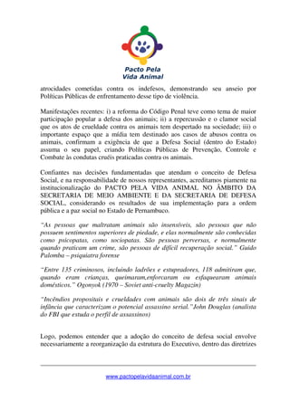 _______________________________________________________________
www.pactopelavidaanimal.com.br
atrocidades cometidas contra os indefesos, demonstrando seu anseio por
Políticas Públicas de enfrentamento desse tipo de violência.
Manifestações recentes: i) a reforma do Código Penal teve como tema de maior
participação popular a defesa dos animais; ii) a repercussão e o clamor social
que os atos de crueldade contra os animais tem despertado na sociedade; iii) o
importante espaço que a mídia tem destinado aos casos de abusos contra os
animais, confirmam a exigência de que a Defesa Social (dentro do Estado)
assuma o seu papel, criando Políticas Públicas de Prevenção, Controle e
Combate às condutas cruéis praticadas contra os animais.
Confiantes nas decisões fundamentadas que atendam o conceito de Defesa
Social, e na responsabilidade de nossos representantes, acreditamos piamente na
institucionalização do PACTO PELA VIDA ANIMAL NO ÂMBITO DA
SECRETARIA DE MEIO AMBIENTE E DA SECRETARIA DE DEFESA
SOCIAL, considerando os resultados de sua implementação para a ordem
pública e a paz social no Estado de Pernambuco.
“As pessoas que maltratam animais são insensíveis, são pessoas que não
possuem sentimentos superiores de piedade, e elas normalmente são conhecidas
como psicopatas, como sociopatas. São pessoas perversas, e normalmente
quando praticam um crime, são pessoas de difícil recuperação social.” Guido
Palomba – psiquiatra forense
“Entre 135 criminosos, incluindo ladrões e estupradores, 118 admitiram que,
quando eram crianças, queimaram,enforcaram ou esfaquearam animais
domésticos.” Ogonyok (1970 – Soviet anti-cruelty Magazin)
“Incêndios propositais e crueldades com animais são dois de três sinais de
infância que caracterizam o potencial assassino serial.”John Douglas (analista
do FBI que estuda o perfil de assassinos)
Logo, podemos entender que a adoção do conceito de defesa social envolve
necessariamente a reorganização da estrutura do Executivo, dentro das diretrizes
 